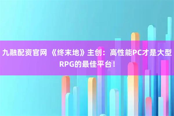 九融配资官网 《终末地》主创：高性能PC才是大型RPG的最佳平台！