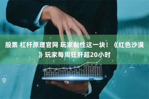 股票 杠杆原理官网 玩家黏性这一块！《红色沙漠》玩家每周狂肝超20小时