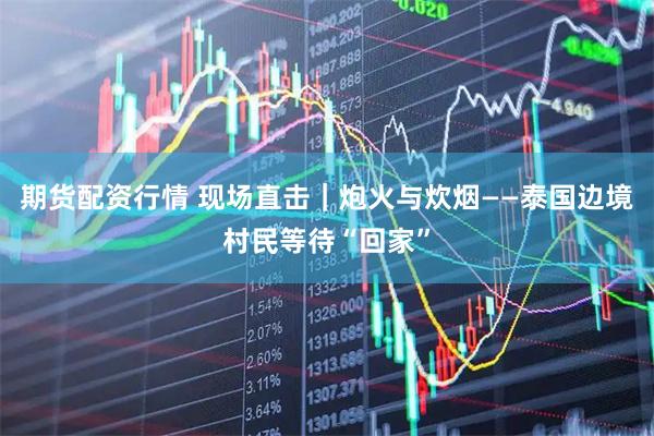 期货配资行情 现场直击｜炮火与炊烟——泰国边境村民等待“回家”