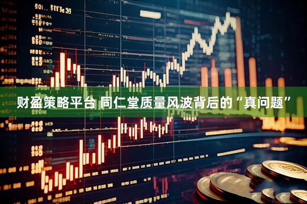 财盈策略平台 同仁堂质量风波背后的“真问题”