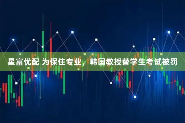星富优配 为保住专业，韩国教授替学生考试被罚