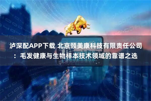 泸深配APP下载 北京颐美康科技有限责任公司：毛发健康与生物样本技术领域的靠谱之选