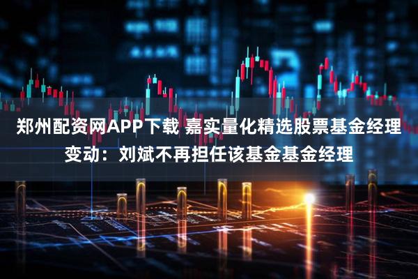 郑州配资网APP下载 嘉实量化精选股票基金经理变动：刘斌不再担任该基金基金经理