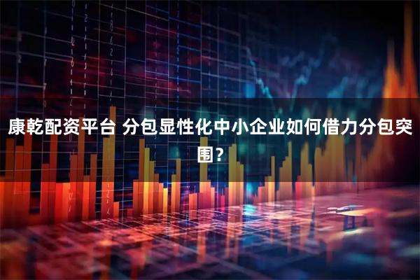 康乾配资平台 分包显性化中小企业如何借力分包突围？