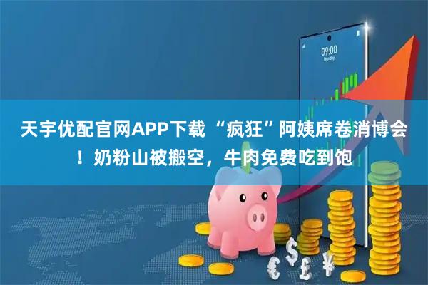 天宇优配官网APP下载 “疯狂”阿姨席卷消博会！奶粉山被搬空，牛肉免费吃到饱