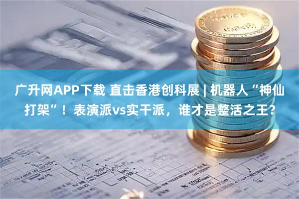 广升网APP下载 直击香港创科展 | 机器人“神仙打架”！表演派vs实干派，谁才是整活之王？