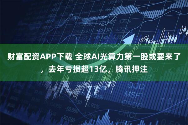 财富配资APP下载 全球AI光算力第一股或要来了，去年亏损超13亿，腾讯押注