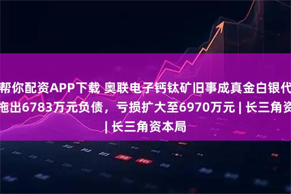 帮你配资APP下载 奥联电子钙钛矿旧事成真金白银代价，拖出6783万元负债，亏损扩大至6970万元 | 长三角资本局
