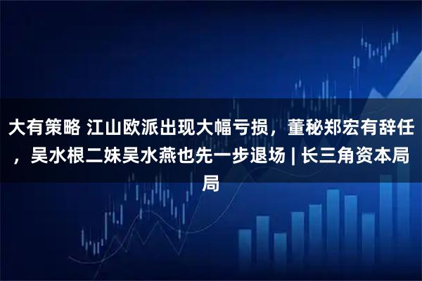大有策略 江山欧派出现大幅亏损，董秘郑宏有辞任，吴水根二妹吴水燕也先一步退场 | 长三角资本局