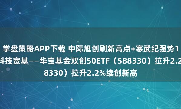 掌盘策略APP下载 中际旭创刷新高点+寒武纪强势10连涨，硬科技宽基——华宝基金双创50ETF（588330）拉升2.2%续创新高
