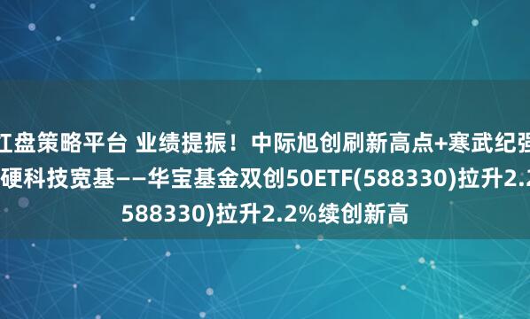 红盘策略平台 业绩提振！中际旭创刷新高点+寒武纪强势10连涨，硬科技宽基——华宝基金双创50ETF(588330)拉升2.2%续创新高