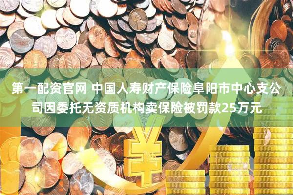 第一配资官网 中国人寿财产保险阜阳市中心支公司因委托无资质机构卖保险被罚款25万元
