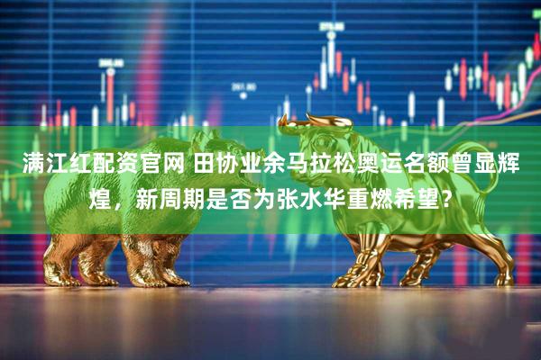 满江红配资官网 田协业余马拉松奥运名额曾显辉煌，新周期是否为张水华重燃希望？