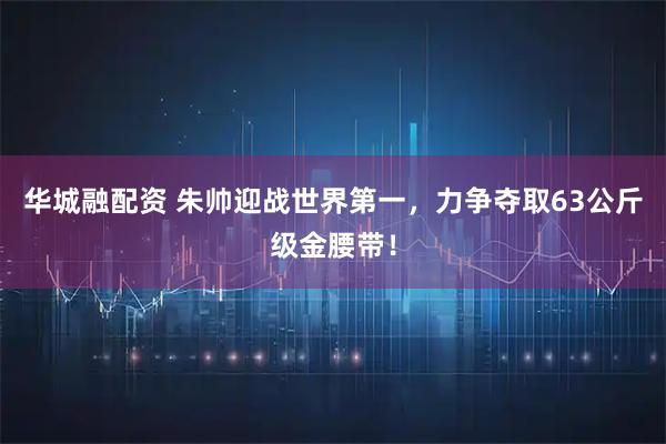华城融配资 朱帅迎战世界第一，力争夺取63公斤级金腰带！