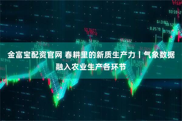 金富宝配资官网 春耕里的新质生产力丨气象数据融入农业生产各环节