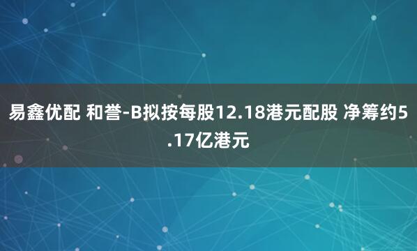 易鑫优配 和誉-B拟按每股12.18港元配股 净筹约5.17亿港元