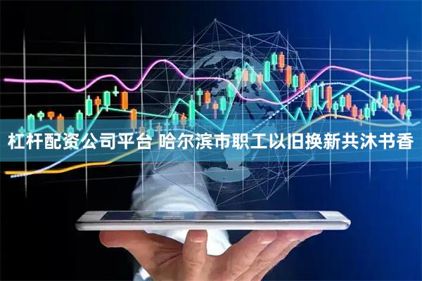 杠杆配资公司平台 哈尔滨市职工以旧换新共沐书香