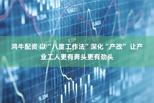 鸿牛配资 以“八度工作法”深化“产改” 让产业工人更有奔头更有劲头
