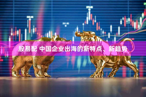 股易配 中国企业出海的新特点、新趋势