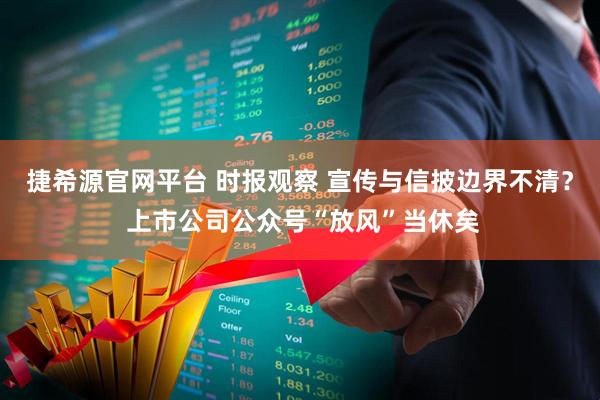 捷希源官网平台 时报观察 宣传与信披边界不清? 上市公司公众号“放风”当休矣