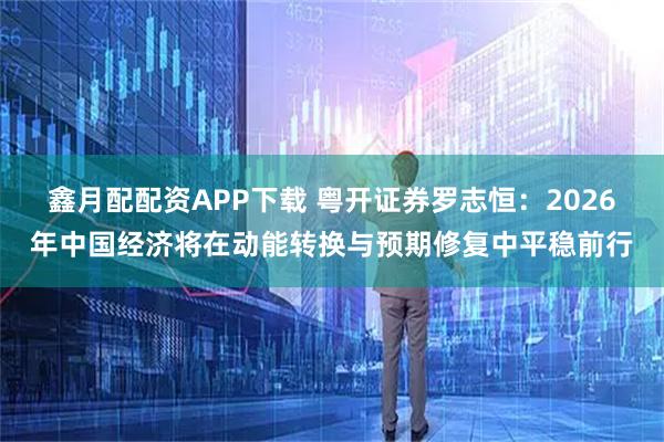 鑫月配配资APP下载 粤开证券罗志恒：2026年中国经济将在动能转换与预期修复中平稳前行