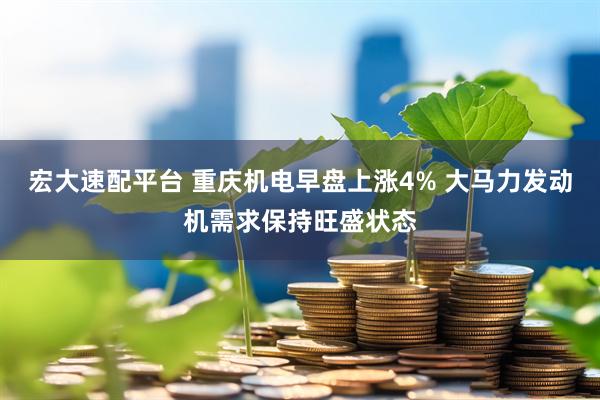 宏大速配平台 重庆机电早盘上涨4% 大马力发动机需求保持旺盛状态