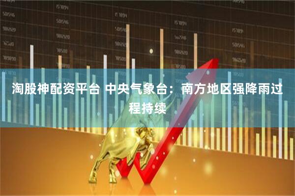 淘股神配资平台 中央气象台：南方地区强降雨过程持续