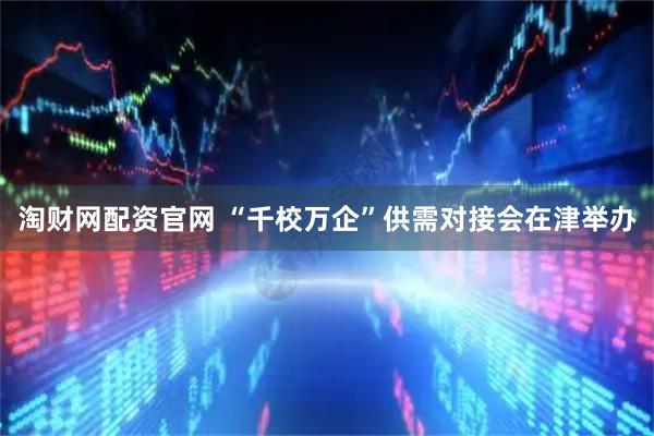 淘财网配资官网 “千校万企”供需对接会在津举办