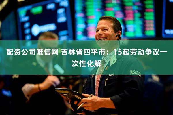 配资公司唯信网 吉林省四平市：15起劳动争议一次性化解
