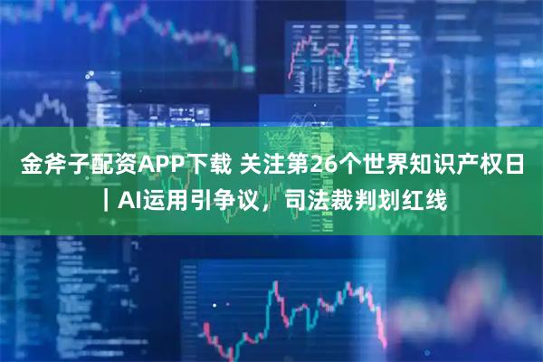 金斧子配资APP下载 关注第26个世界知识产权日｜AI运用引争议，司法裁判划红线