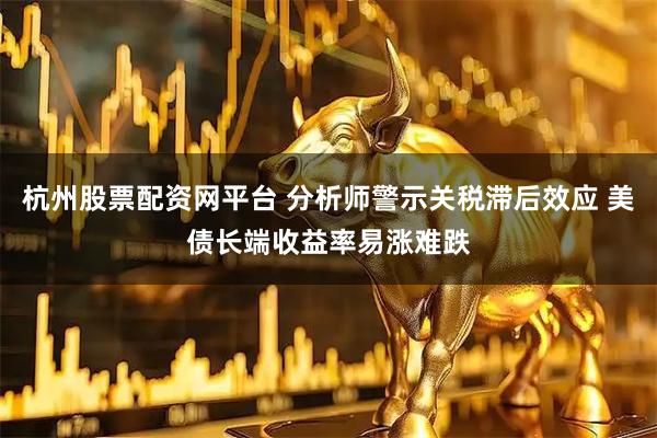 杭州股票配资网平台 分析师警示关税滞后效应 美债长端收益率易涨难跌