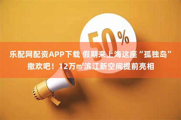 乐配网配资APP下载 假期来上海这座“孤独岛”撒欢吧!12万㎡滨江新空间提前亮相