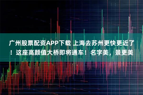 广州股票配资APP下载 上海去苏州更快更近了！这座高颜值大桥即将通车！名字美，景更美