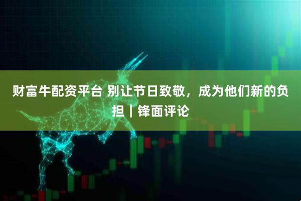 财富牛配资平台 别让节日致敬,成为他们新的负担|锋面评论