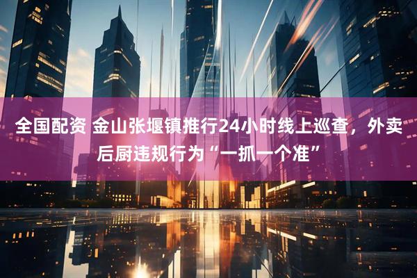 全国配资 金山张堰镇推行24小时线上巡查，外卖后厨违规行为“一抓一个准”